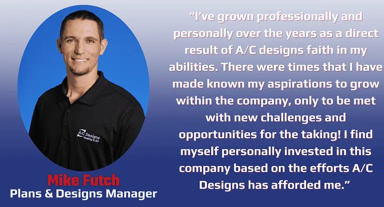 “I’ve grown professionally and personally over the years as a direct result of A/C designs faith in my abilities. There were times that I have made known my aspirations to grow within the company, only to be met with new challenges and opportunities for the taking! I find myself personally invested in this company based on the efforts A/C Designs has afforded me.”